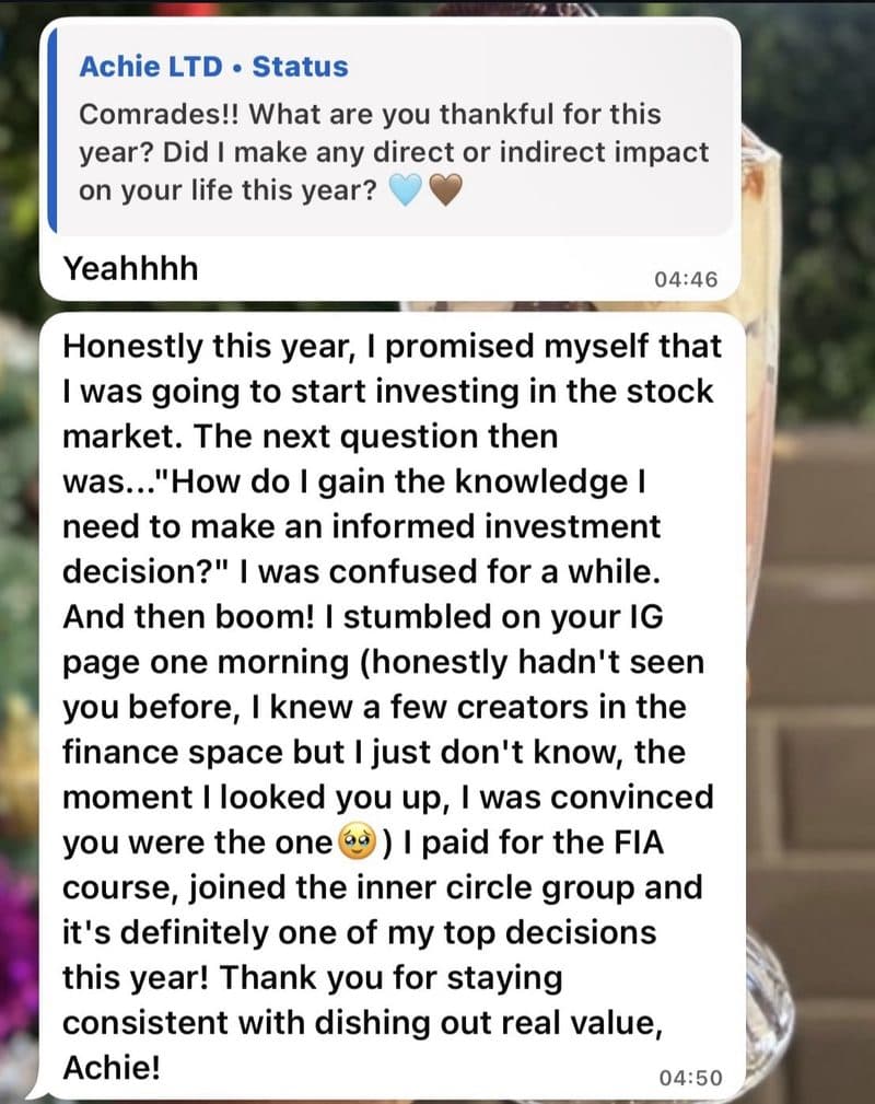 WhatsApp message: Honestly this year, I promised myself that I was going to start investing in the stock market. I stumbled on your IG page one morning. I paid for the FIA course, joined the inner circle group and it's definitely one of my top decisions this year! Thank you for staying consistent with dishing out real value, Achie!